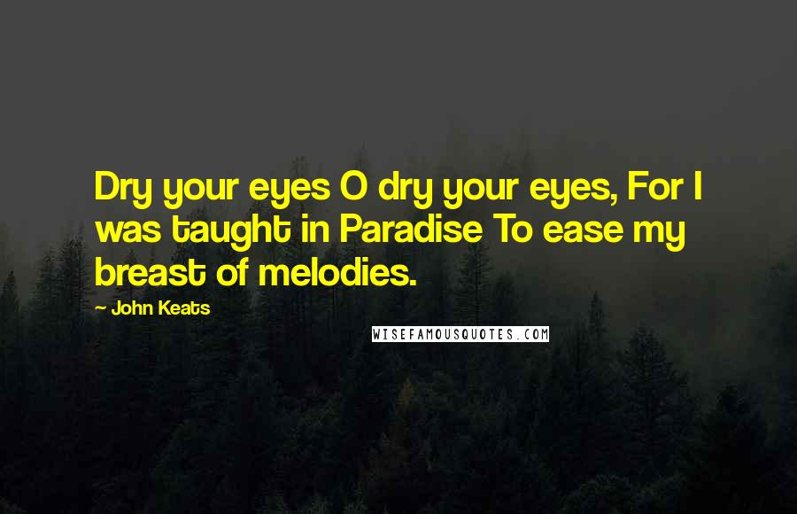 John Keats Quotes: Dry your eyes O dry your eyes, For I was taught in Paradise To ease my breast of melodies.