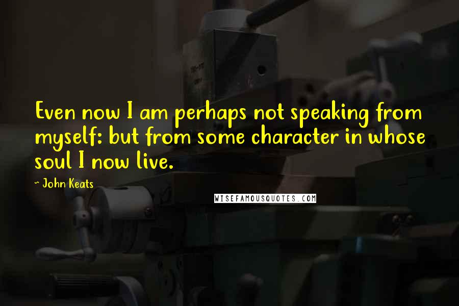 John Keats Quotes: Even now I am perhaps not speaking from myself: but from some character in whose soul I now live.