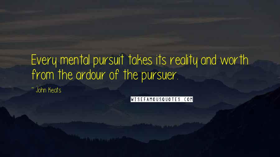 John Keats Quotes: Every mental pursuit takes its reality and worth from the ardour of the pursuer.