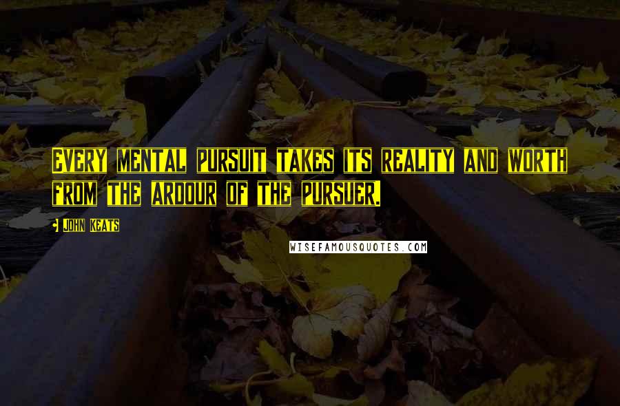 John Keats Quotes: Every mental pursuit takes its reality and worth from the ardour of the pursuer.