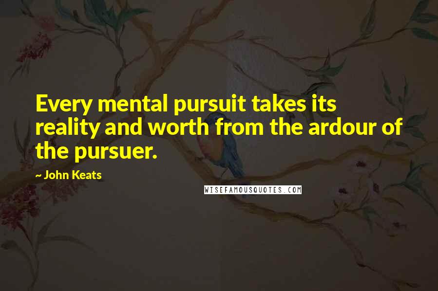 John Keats Quotes: Every mental pursuit takes its reality and worth from the ardour of the pursuer.