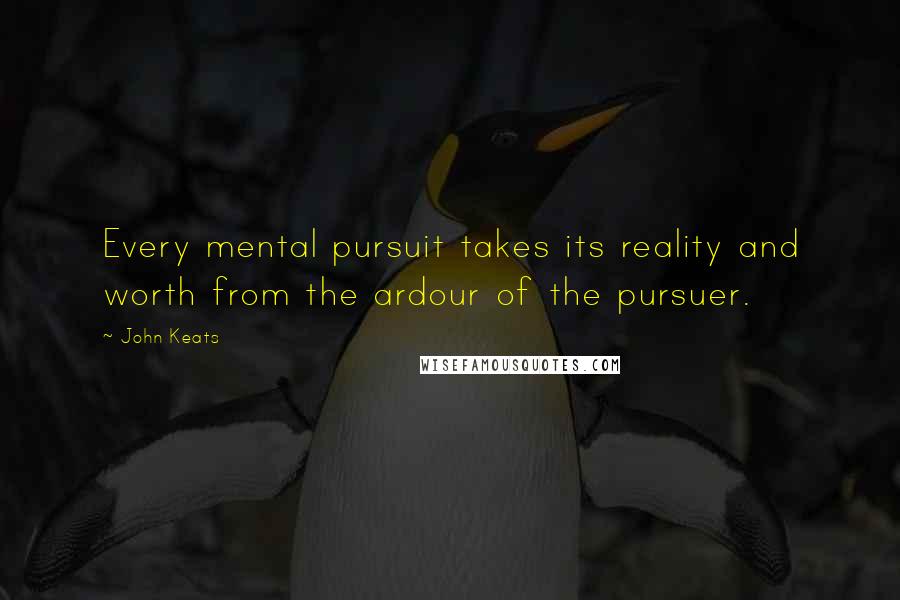 John Keats Quotes: Every mental pursuit takes its reality and worth from the ardour of the pursuer.