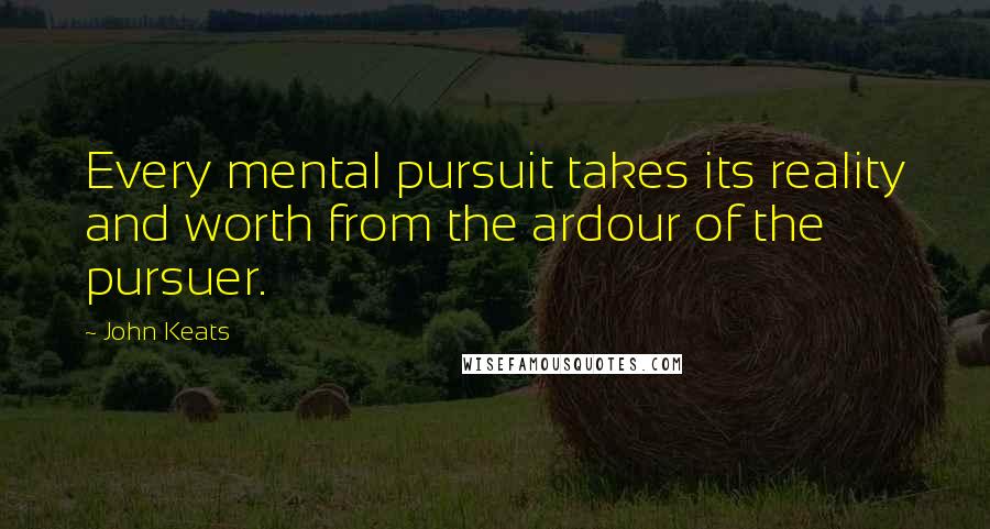 John Keats Quotes: Every mental pursuit takes its reality and worth from the ardour of the pursuer.