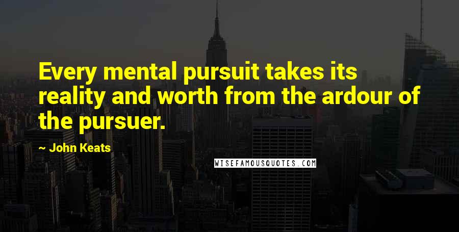 John Keats Quotes: Every mental pursuit takes its reality and worth from the ardour of the pursuer.