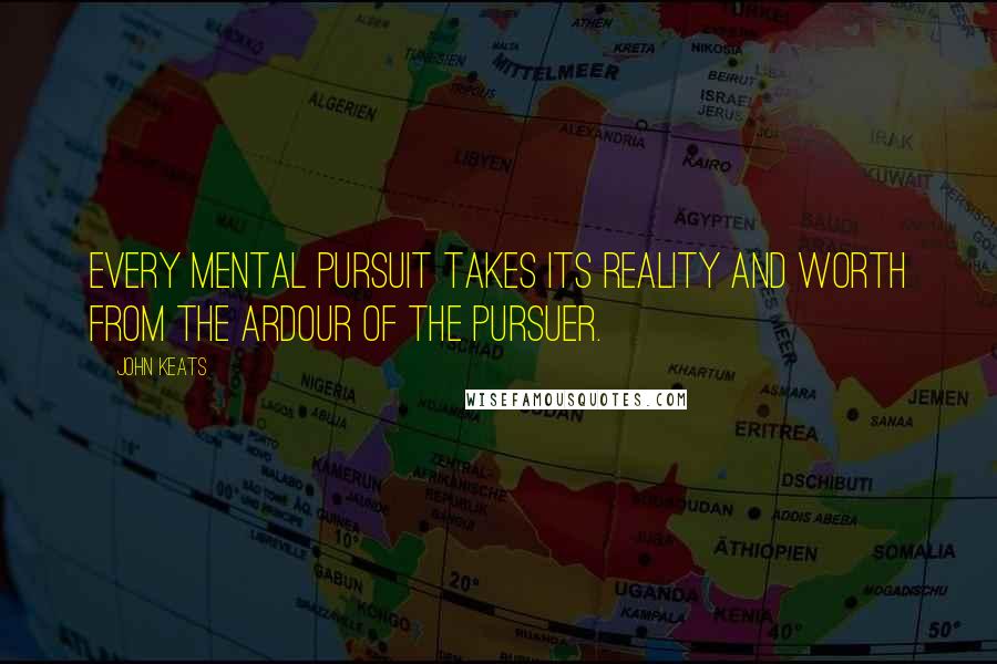 John Keats Quotes: Every mental pursuit takes its reality and worth from the ardour of the pursuer.