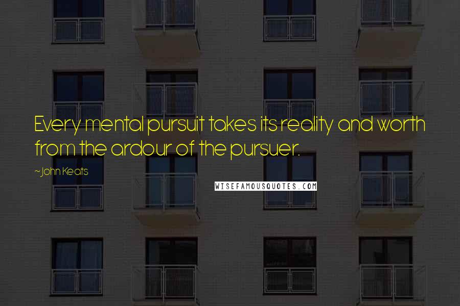 John Keats Quotes: Every mental pursuit takes its reality and worth from the ardour of the pursuer.