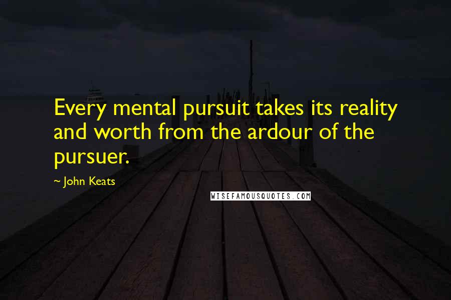 John Keats Quotes: Every mental pursuit takes its reality and worth from the ardour of the pursuer.