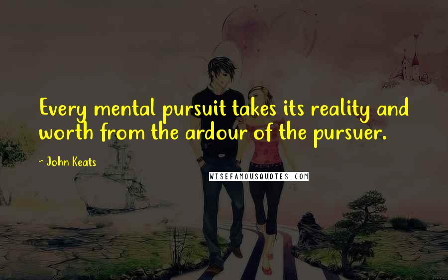 John Keats Quotes: Every mental pursuit takes its reality and worth from the ardour of the pursuer.