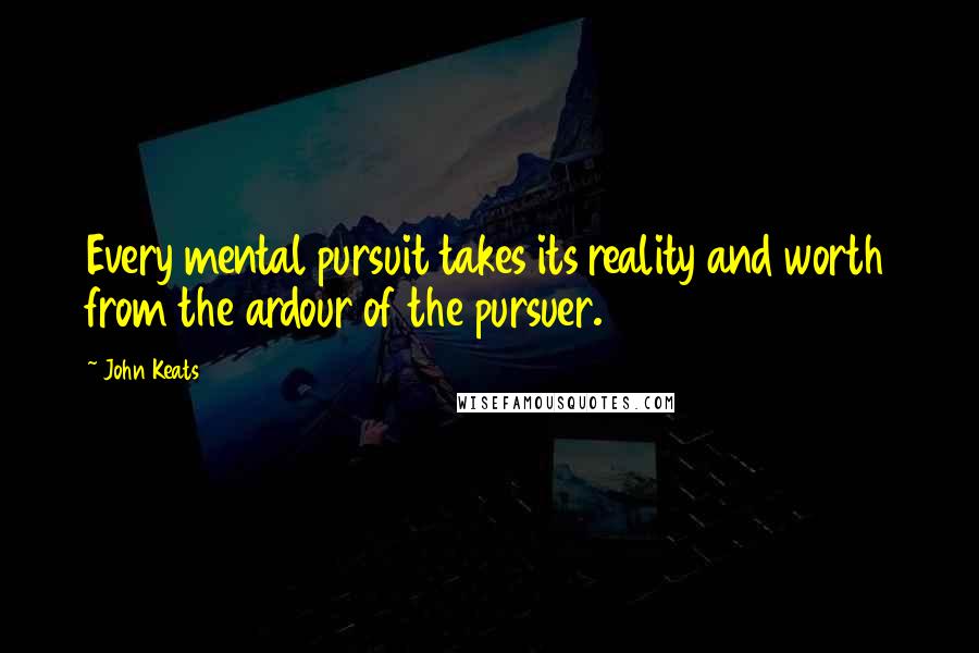 John Keats Quotes: Every mental pursuit takes its reality and worth from the ardour of the pursuer.