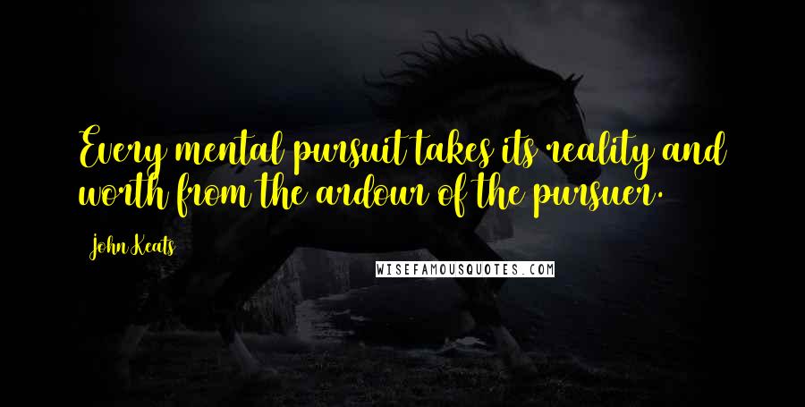 John Keats Quotes: Every mental pursuit takes its reality and worth from the ardour of the pursuer.