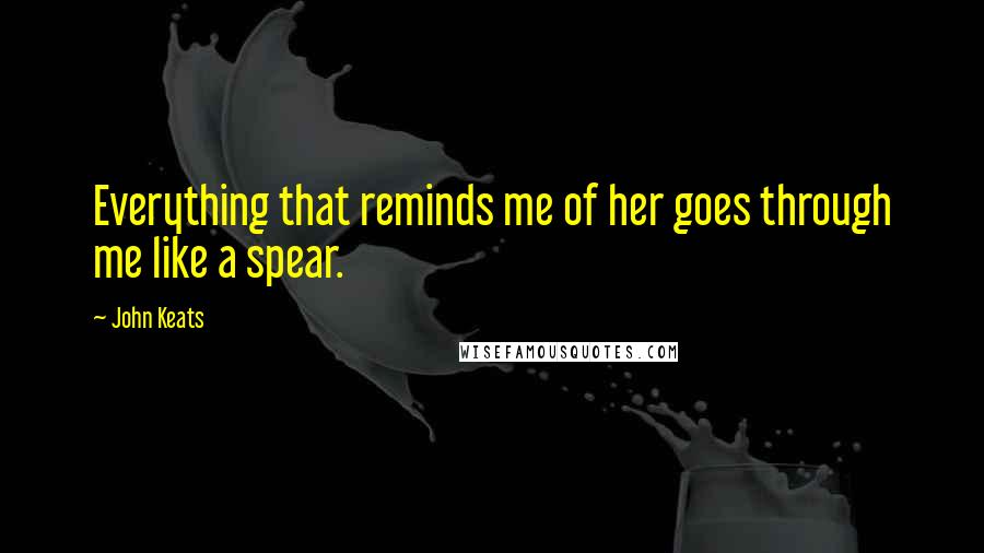 John Keats Quotes: Everything that reminds me of her goes through me like a spear.