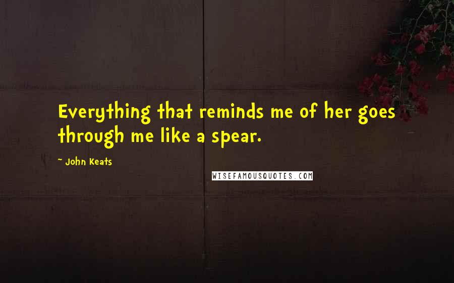 John Keats Quotes: Everything that reminds me of her goes through me like a spear.