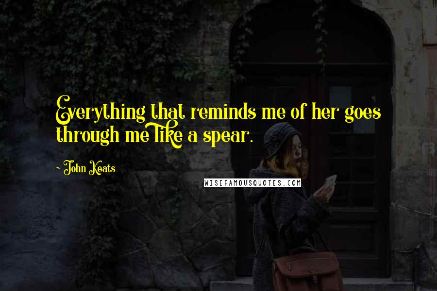 John Keats Quotes: Everything that reminds me of her goes through me like a spear.