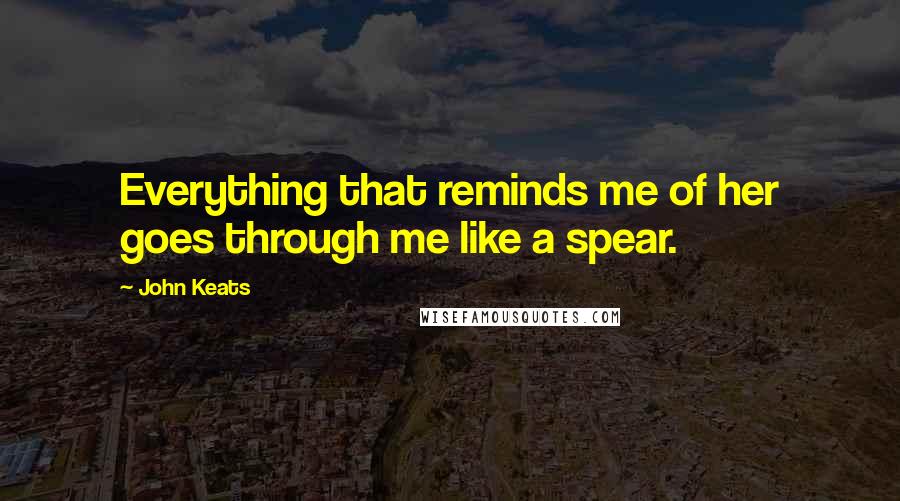 John Keats Quotes: Everything that reminds me of her goes through me like a spear.