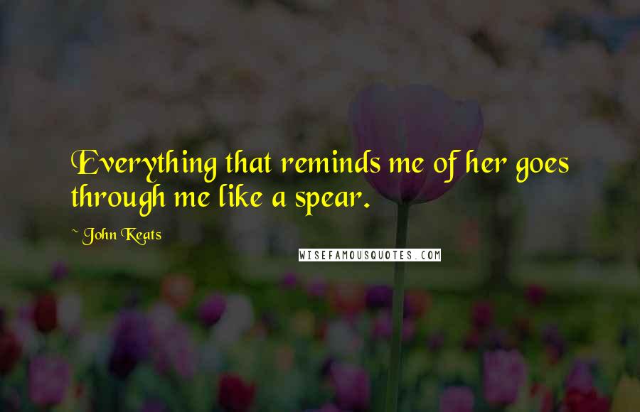 John Keats Quotes: Everything that reminds me of her goes through me like a spear.