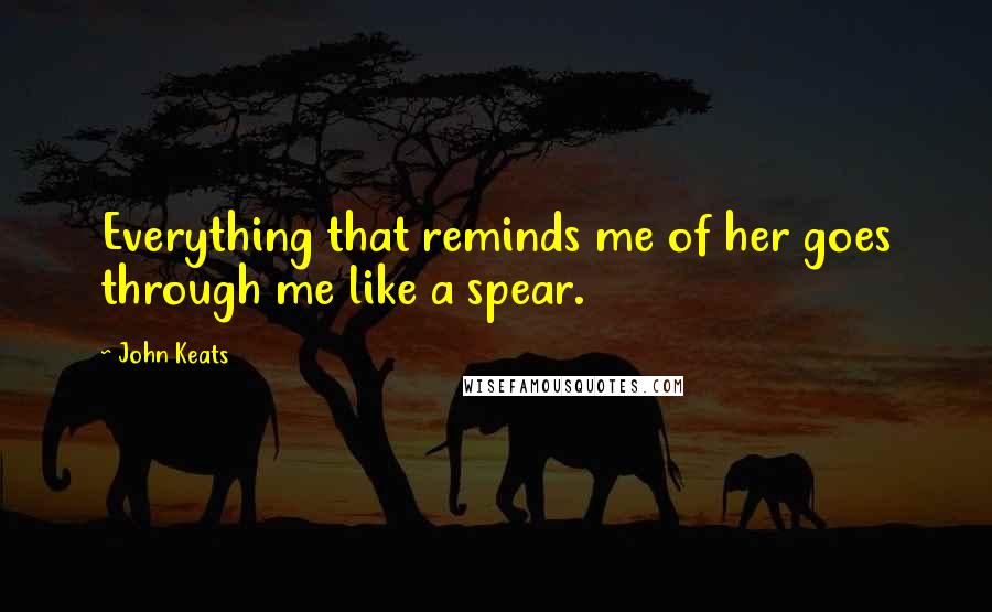 John Keats Quotes: Everything that reminds me of her goes through me like a spear.