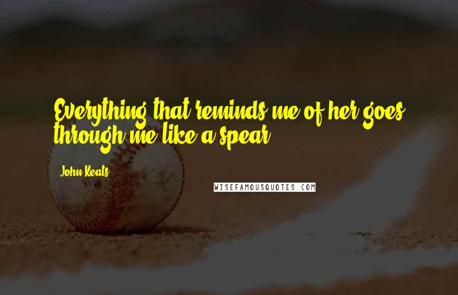 John Keats Quotes: Everything that reminds me of her goes through me like a spear.