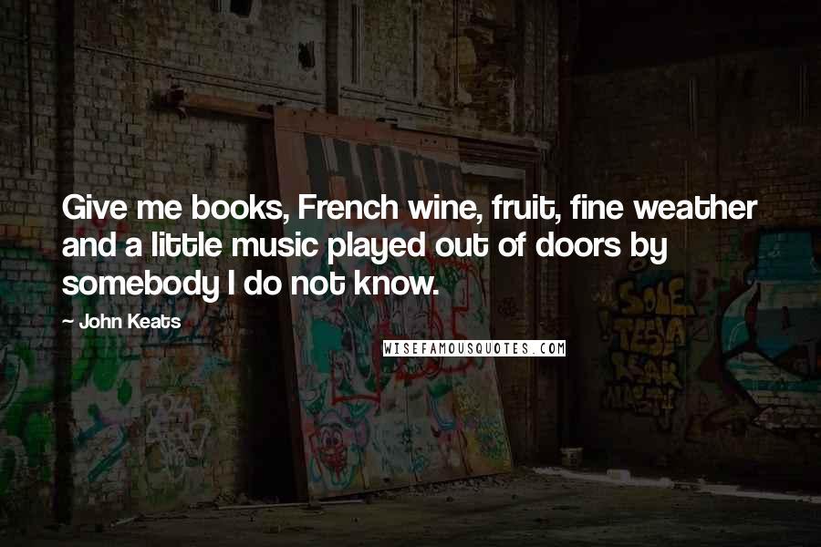 John Keats Quotes: Give me books, French wine, fruit, fine weather and a little music played out of doors by somebody I do not know.