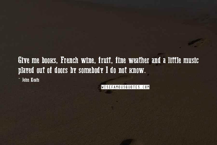 John Keats Quotes: Give me books, French wine, fruit, fine weather and a little music played out of doors by somebody I do not know.