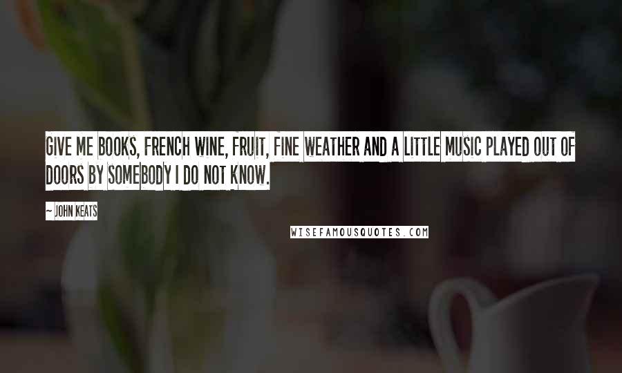 John Keats Quotes: Give me books, French wine, fruit, fine weather and a little music played out of doors by somebody I do not know.