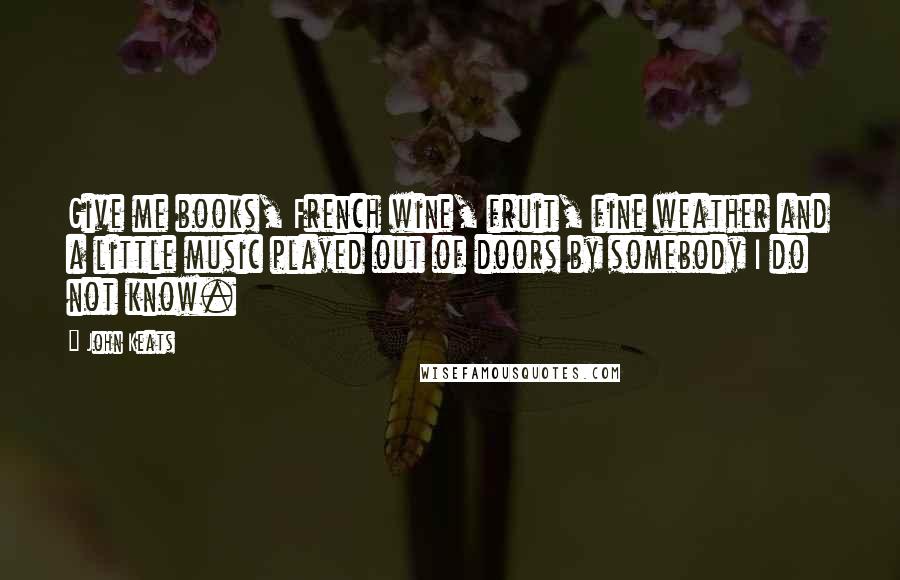 John Keats Quotes: Give me books, French wine, fruit, fine weather and a little music played out of doors by somebody I do not know.