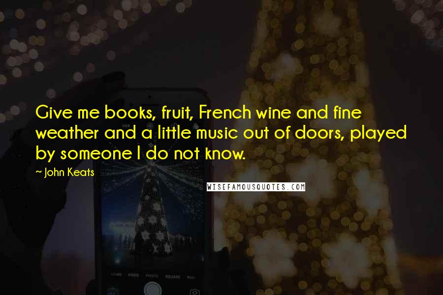 John Keats Quotes: Give me books, fruit, French wine and fine weather and a little music out of doors, played by someone I do not know.