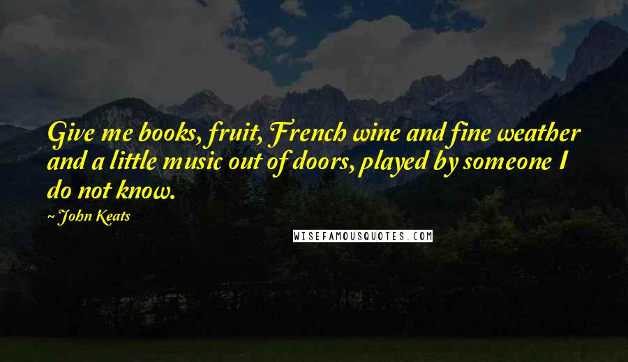 John Keats Quotes: Give me books, fruit, French wine and fine weather and a little music out of doors, played by someone I do not know.