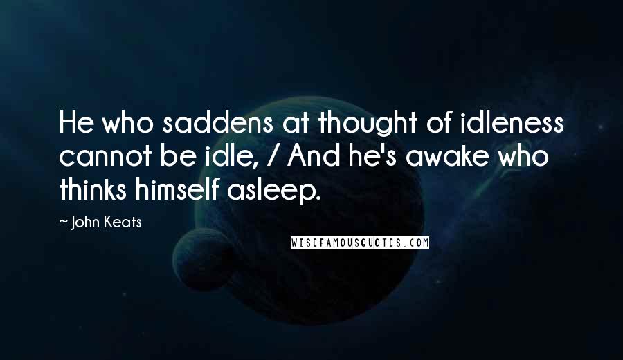 John Keats Quotes: He who saddens at thought of idleness cannot be idle, / And he's awake who thinks himself asleep.