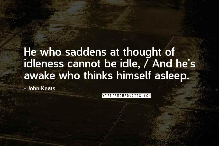 John Keats Quotes: He who saddens at thought of idleness cannot be idle, / And he's awake who thinks himself asleep.