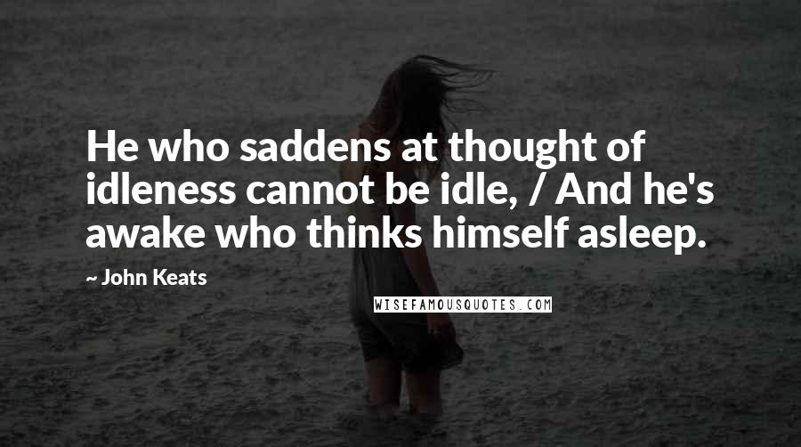 John Keats Quotes: He who saddens at thought of idleness cannot be idle, / And he's awake who thinks himself asleep.