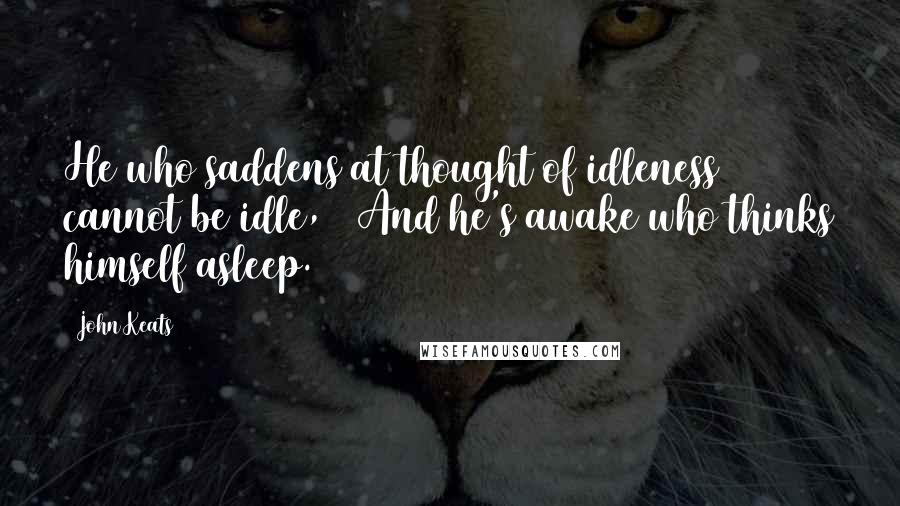 John Keats Quotes: He who saddens at thought of idleness cannot be idle, / And he's awake who thinks himself asleep.