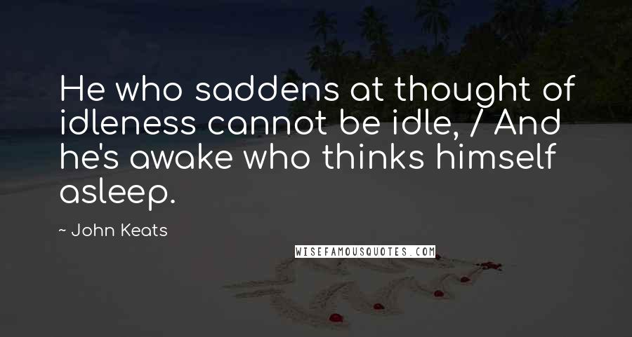 John Keats Quotes: He who saddens at thought of idleness cannot be idle, / And he's awake who thinks himself asleep.