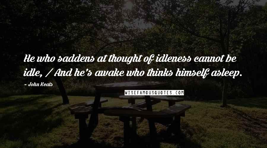 John Keats Quotes: He who saddens at thought of idleness cannot be idle, / And he's awake who thinks himself asleep.