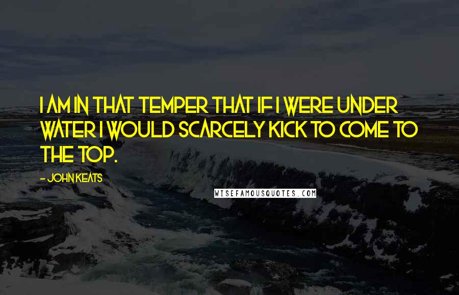 John Keats Quotes: I am in that temper that if I were under water I would scarcely kick to come to the top.