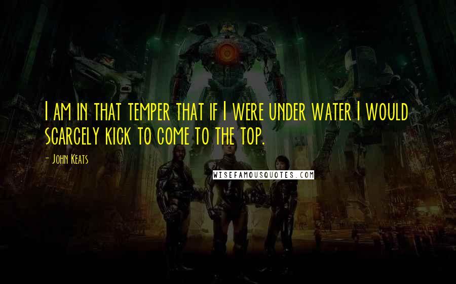 John Keats Quotes: I am in that temper that if I were under water I would scarcely kick to come to the top.