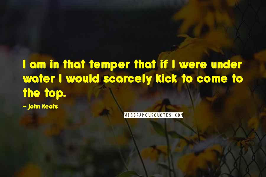 John Keats Quotes: I am in that temper that if I were under water I would scarcely kick to come to the top.