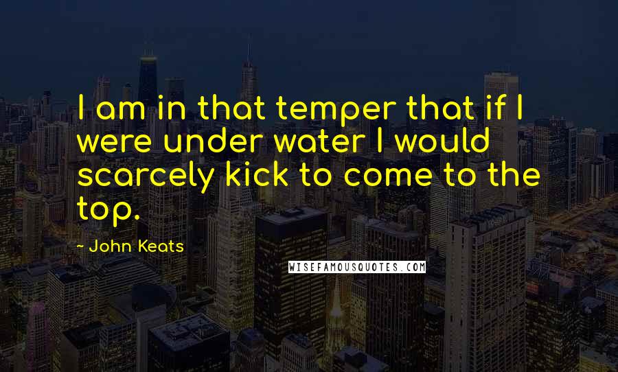 John Keats Quotes: I am in that temper that if I were under water I would scarcely kick to come to the top.