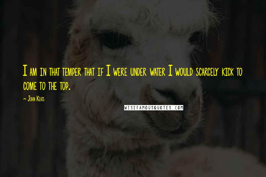 John Keats Quotes: I am in that temper that if I were under water I would scarcely kick to come to the top.