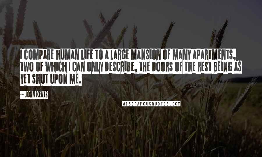 John Keats Quotes: I compare human life to a large mansion of many apartments, two of which I can only describe, the doors of the rest being as yet shut upon me.