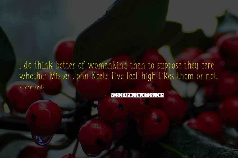 John Keats Quotes: I do think better of womankind than to suppose they care whether Mister John Keats five feet high likes them or not.