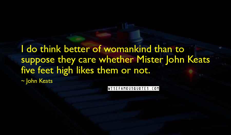 John Keats Quotes: I do think better of womankind than to suppose they care whether Mister John Keats five feet high likes them or not.