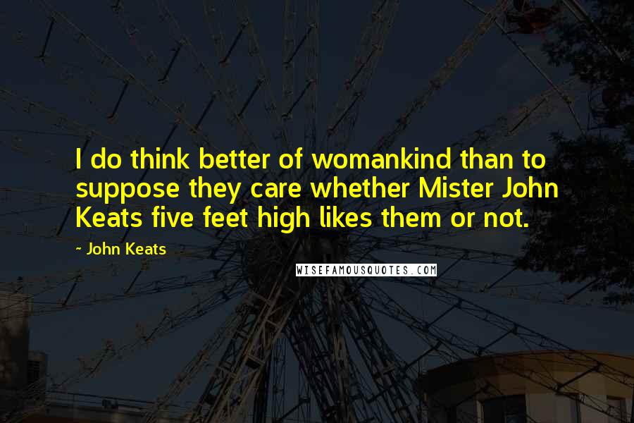 John Keats Quotes: I do think better of womankind than to suppose they care whether Mister John Keats five feet high likes them or not.