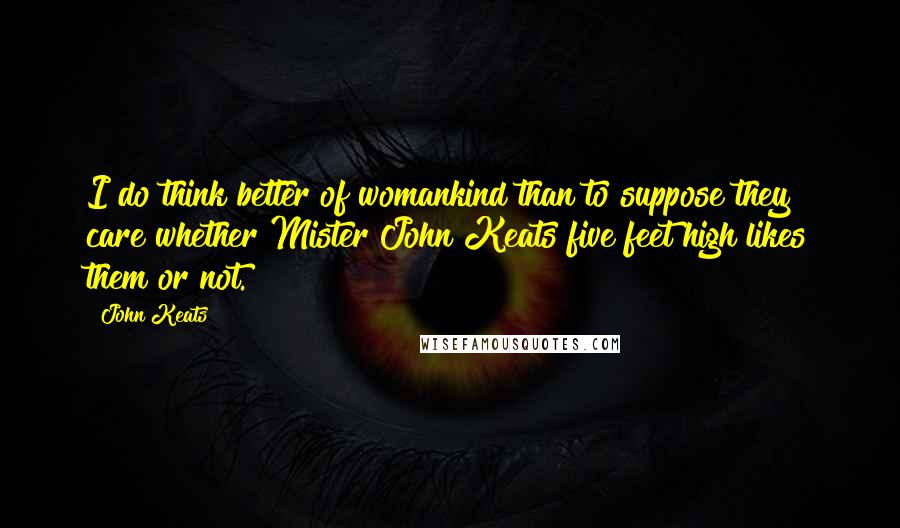 John Keats Quotes: I do think better of womankind than to suppose they care whether Mister John Keats five feet high likes them or not.