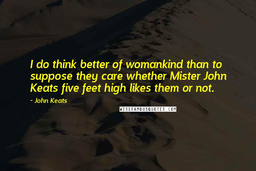 John Keats Quotes: I do think better of womankind than to suppose they care whether Mister John Keats five feet high likes them or not.