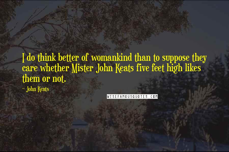 John Keats Quotes: I do think better of womankind than to suppose they care whether Mister John Keats five feet high likes them or not.