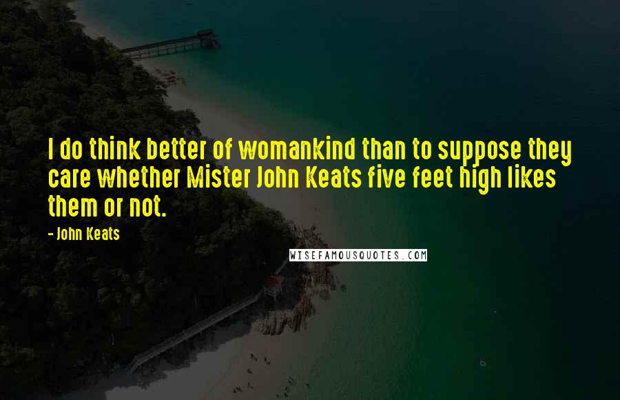 John Keats Quotes: I do think better of womankind than to suppose they care whether Mister John Keats five feet high likes them or not.