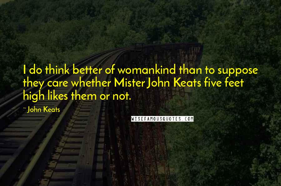 John Keats Quotes: I do think better of womankind than to suppose they care whether Mister John Keats five feet high likes them or not.