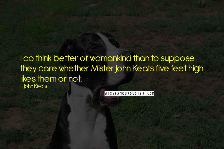 John Keats Quotes: I do think better of womankind than to suppose they care whether Mister John Keats five feet high likes them or not.