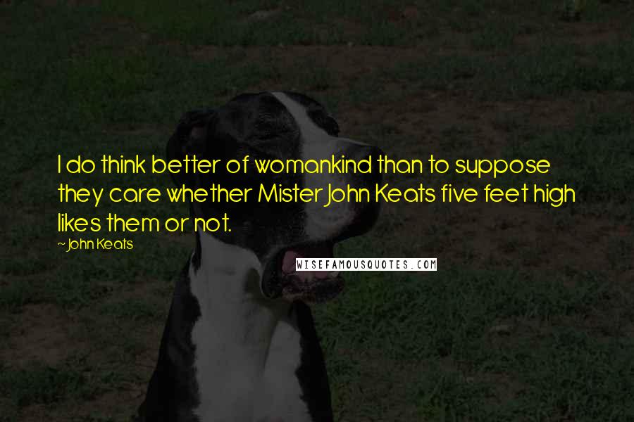 John Keats Quotes: I do think better of womankind than to suppose they care whether Mister John Keats five feet high likes them or not.