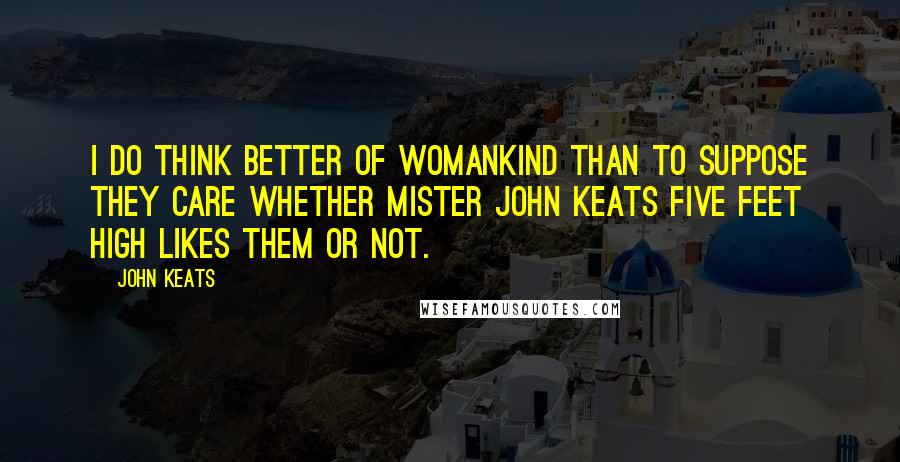 John Keats Quotes: I do think better of womankind than to suppose they care whether Mister John Keats five feet high likes them or not.